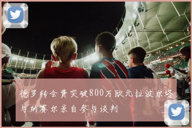 德罗转会费突破800万欧元拉波尔塔与纳赛尔亲自参与谈判