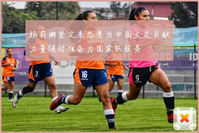 杨莉娜坚定表态愿为中国女足贡献力量随时准备为国家队服务
