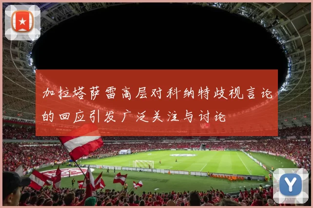 加拉塔萨雷高层对科纳特歧视言论的回应引发广泛关注与讨论