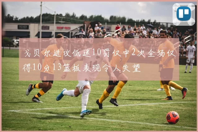 戈贝尔进攻低迷10罚仅中2次全场仅得10分13篮板表现令人失望