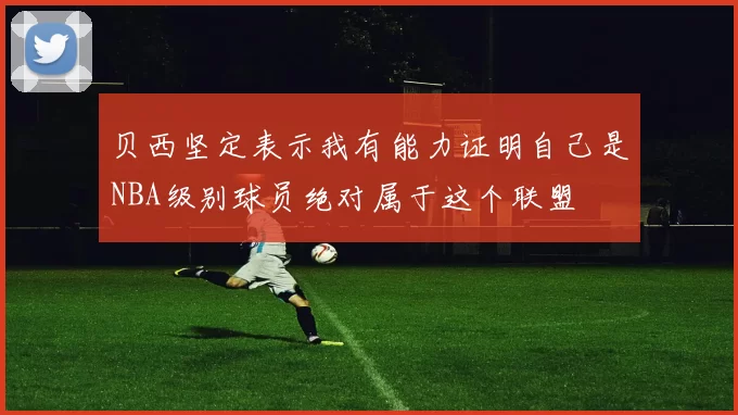 贝西坚定表示我有能力证明自己是NBA级别球员绝对属于这个联盟