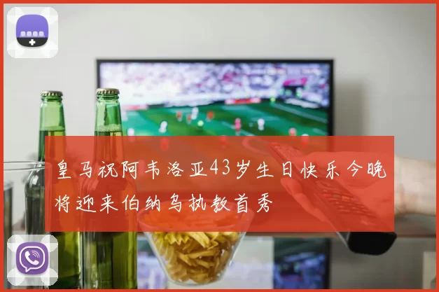 皇马祝阿韦洛亚43岁生日快乐今晚将迎来伯纳乌执教首秀