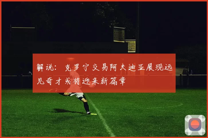 解说：克罗宁交易阿夫迪亚展现远见奇才或将迎来新篇章