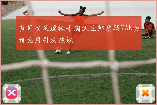 蓝军女足遭枪手淘汰主帅质疑VAR为何无用引发热议